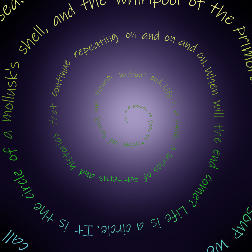 A dark purple background has a gradient moving towards the center of it. The gradient goes from black to dark purple to lavender. On top of it, words spiral from the middle of the page outwards. They are also a gradient from yellow to green to blue. The words say, “Life is a wheel; it goes on turning and turning and turning without end. Life is a cycle, a series of patterns and histories that continue repeating on and on and on. When will the end come? Life is a circle. It is the circle of a mollusk's shell, and the whirlpool of the primordial soup we call, 'sea.'”